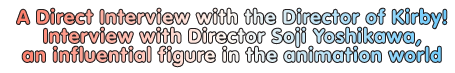 A Direct Interview with the Director of Kirby! Interview with Director Soji Yoshikawa, an influential figure in the animation world